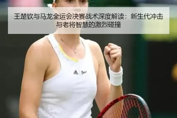 王楚钦与马龙全运会决赛战术深度解读：新生代冲击与老将智慧的激烈碰撞